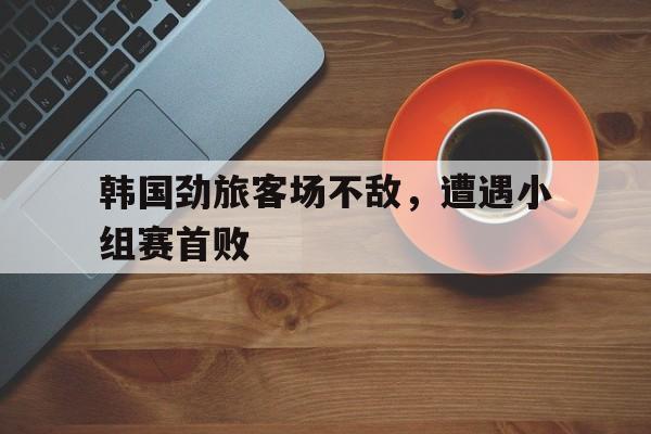 韩国劲旅客场不敌，遭遇小组赛首败