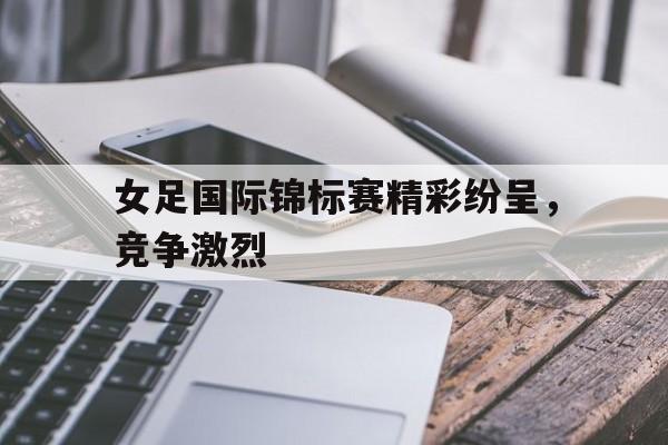女足国际锦标赛精彩纷呈，竞争激烈