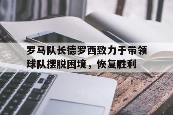 罗马队长德罗西致力于带领球队摆脱困境，恢复胜利的简单介绍