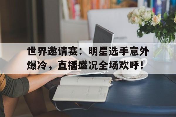世界邀请赛：明星选手意外爆冷，直播盛况全场欢呼！