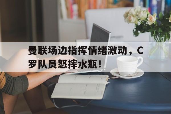 曼联场边指挥情绪激动，C罗队员怒摔水瓶！