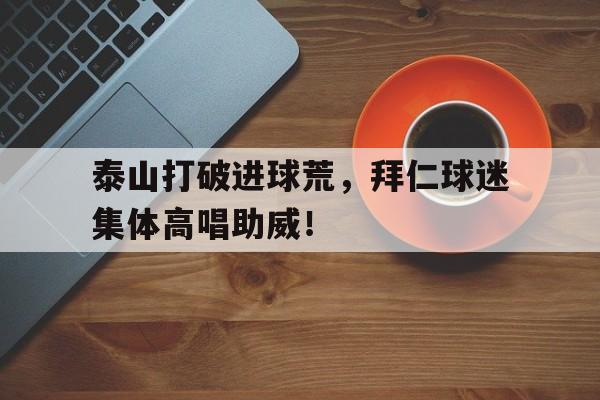泰山打破进球荒，拜仁球迷集体高唱助威！