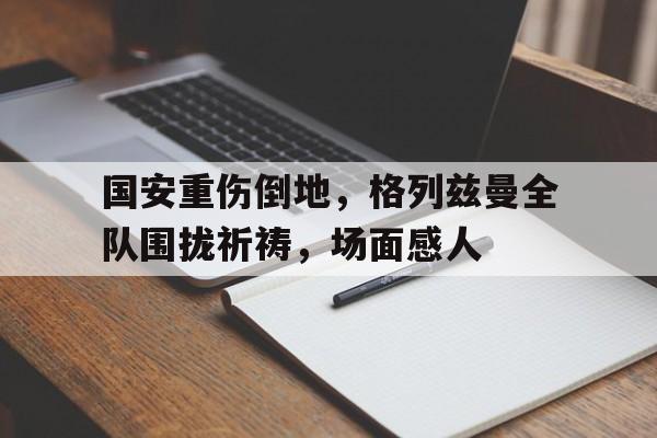 国安重伤倒地，格列兹曼全队围拢祈祷，场面感人