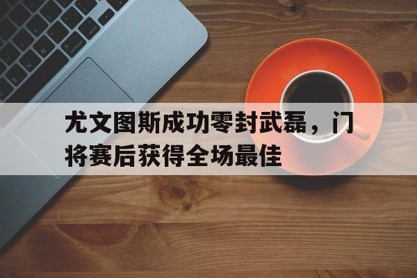 尤文图斯成功零封武磊，门将赛后获得全场最佳尤文图斯门将现在是谁