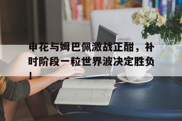申花与姆巴佩激战正酣，补时阶段一粒世界波决定胜负！
