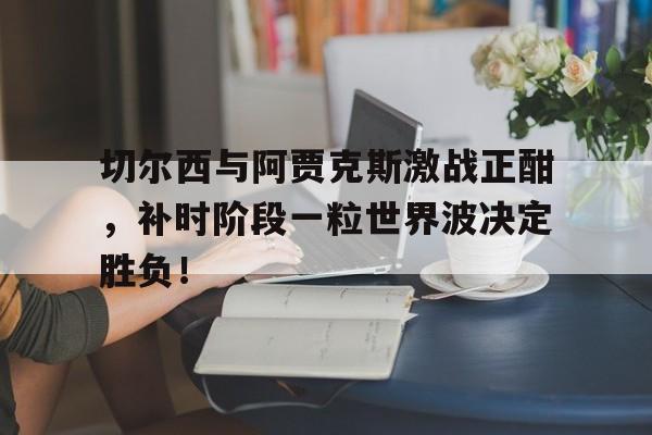 切尔西与阿贾克斯激战正酣，补时阶段一粒世界波决定胜负！